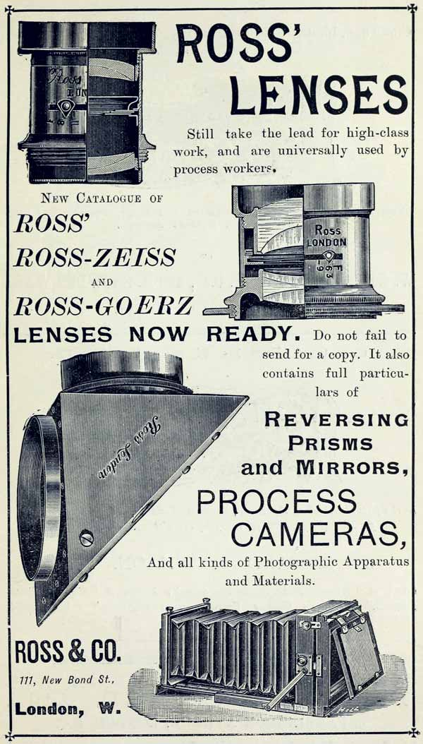 ROSS’ LENSES Still take the lead for high-class work, and are universally used by process workers. NEW CATALOGUE OF ROSS’ ROSS-ZEISS AND ROSS-GOERZ LENSES NOW READY. Do not fail to send for a copy. It also contains full particulars of REVERSING PRISMS and MIRRORS, PROCESS CAMERAS, And all kinds of Photographic Apparatus and Materials. ROSS & CO. 111, New Bond St., London, W.