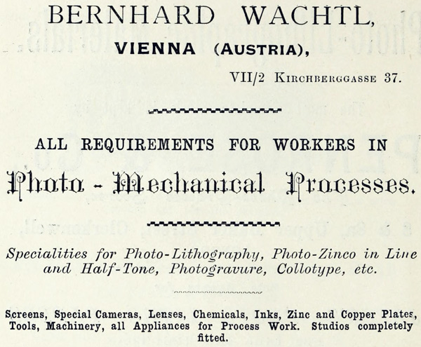 BERNHARD WACHTL, VIENNA (AUSTRIA), VII/2 KIRCHBERGGASSE 37. ALL REQUIREMENTS FOR WORKERS IN Photo-Mechanical Processes. Specialities for Photo-Lithography, Photo-Zinco in Line and Half-Tone, Photogravure, Collotype, etc. Screens, Special Cameras, Lenses, Chemicals, Inks, Zinc and Copper Plates, Tools, Machinery, all Appliances for Process Work. Studios completely fitted.