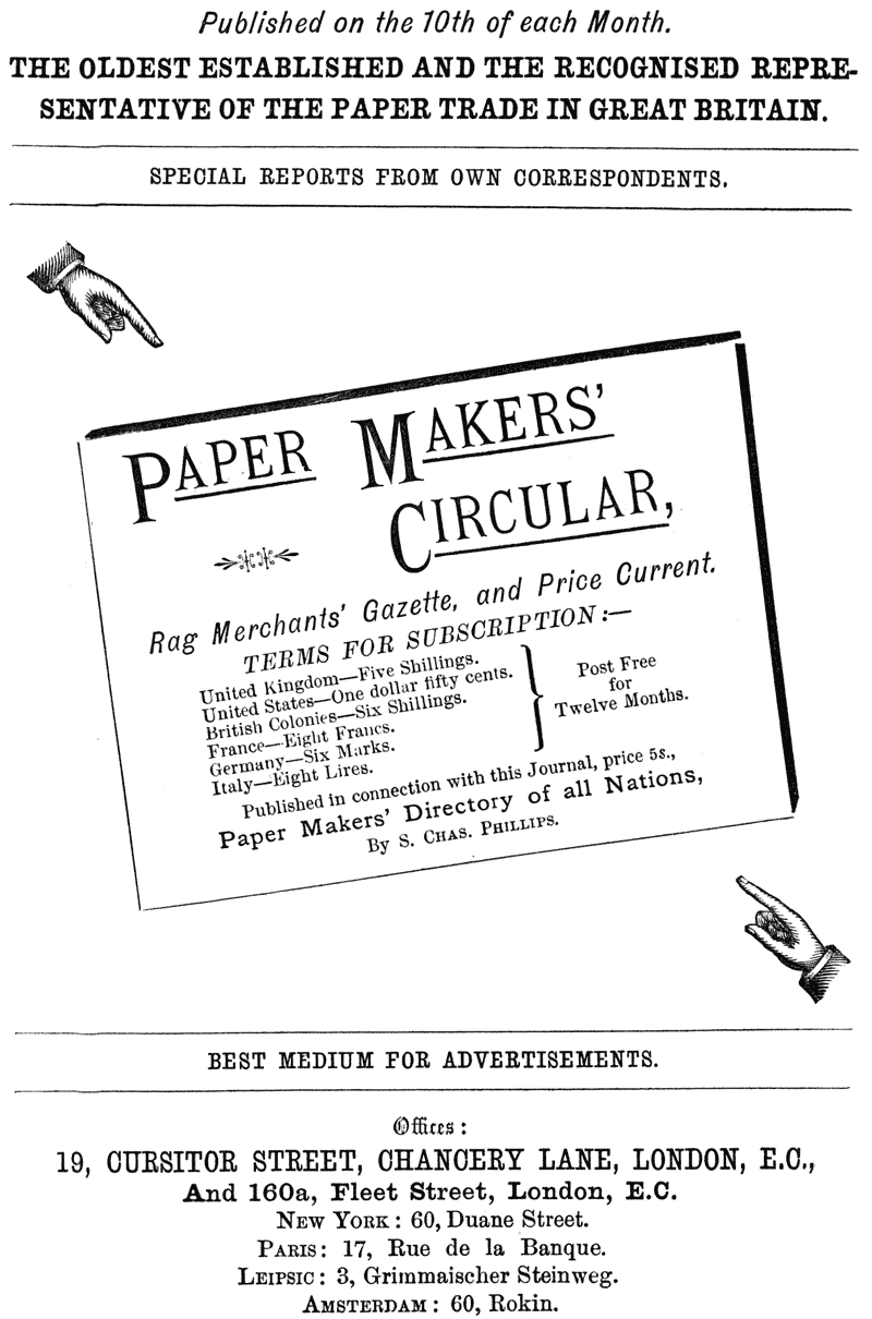 Published on the 10th of each Month. THE OLDEST ESTABLISHED AND THE RECOGNISED REPRESENTATIVE OF THE PAPER TRADE IN GREAT BRITAIN. SPECIAL REPORTS FROM OWN CORRESPONDENTS. PAPER MAKERS’ CIRCULAR, Rag Merchants’ Gazette, and Price Current. TERMS FOR SUBSCRIPTION:— United Kingdom—Five Shillings. United States—One dollar fifty cents. British Colonies—Six Shillings. Post Free France—Eight Francs. for Germany—Six Marks. Twelve Months. Italy—Eight Lires. Published in connection with this Journal, price 5s., Paper Makers’ Directory of all Nations, By S. CHAS. PHILLIPS. BEST MEDIUM FOR ADVERTISEMENTS. Offices: 19, CURSITOR STREET, CHANCERY LANE, LONDON, E.C., And 160a, Fleet Street, London, E.C. NEW YORK: 60, Duane Street. PARIS: 17, Rue de la Banque. LEIPSIC: 3, Grimmaischer Steinweg. AMSTERDAM: 60, Rokin.
