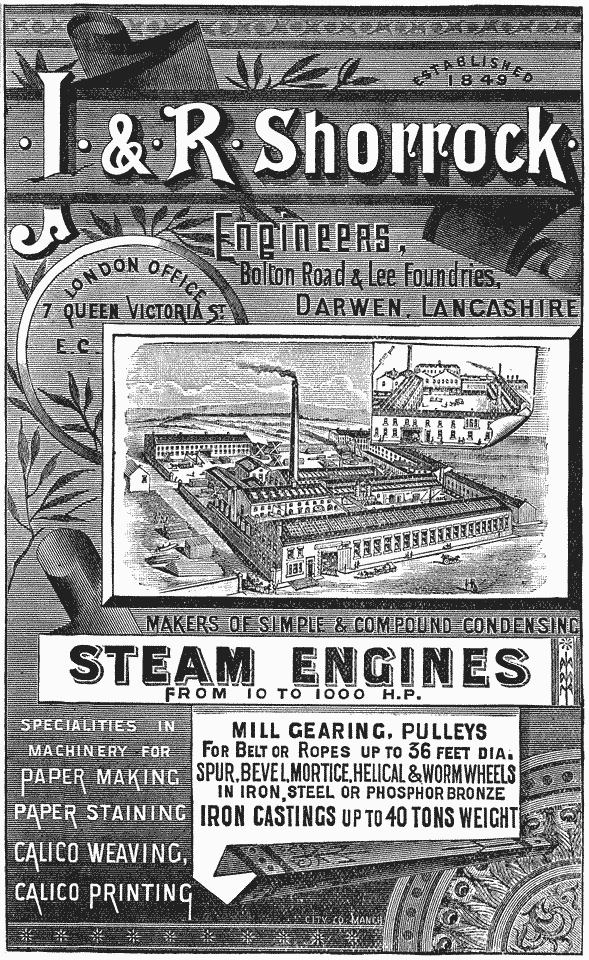ESTABLISHED 1849 · J · & · R · Shorrock · Engineers, Bolton Road & Lee Foundries, DARWEN, LANCASHIRE London Office 7 Queen Victoria St. E. C. MAKERS OF SIMPLE AND COMPOUND CONDENSING STEAM ENGINES FROM 10 TO 1000 H.P. SPECIALTIES IN MACHINERY FOR PAPER MAKING PAPER STAINING CALICO WEAVING, CALICO PRINTING MILL GEARING, PULLEYS FOR BELT OR ROPES UP TO 36 FEET DIA. SPUR, BEVEL, MORTICE, HELICAL & WORM WHEELS IN IRON, STEEL OR PHOSPHOR BRONZE IRON CASTINGS UP TO 40 TONS WEIGHT