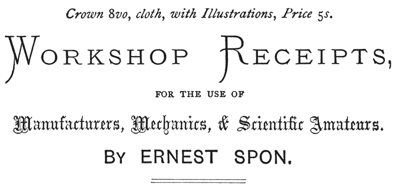 Crown 8vo, cloth, with Illustrations, Price 5s. WORKSHOP RECEIPTS, FOR THE USE OF Manufacturers, Mechanics, & Scientific Amateurs. BY ERNEST SPON.