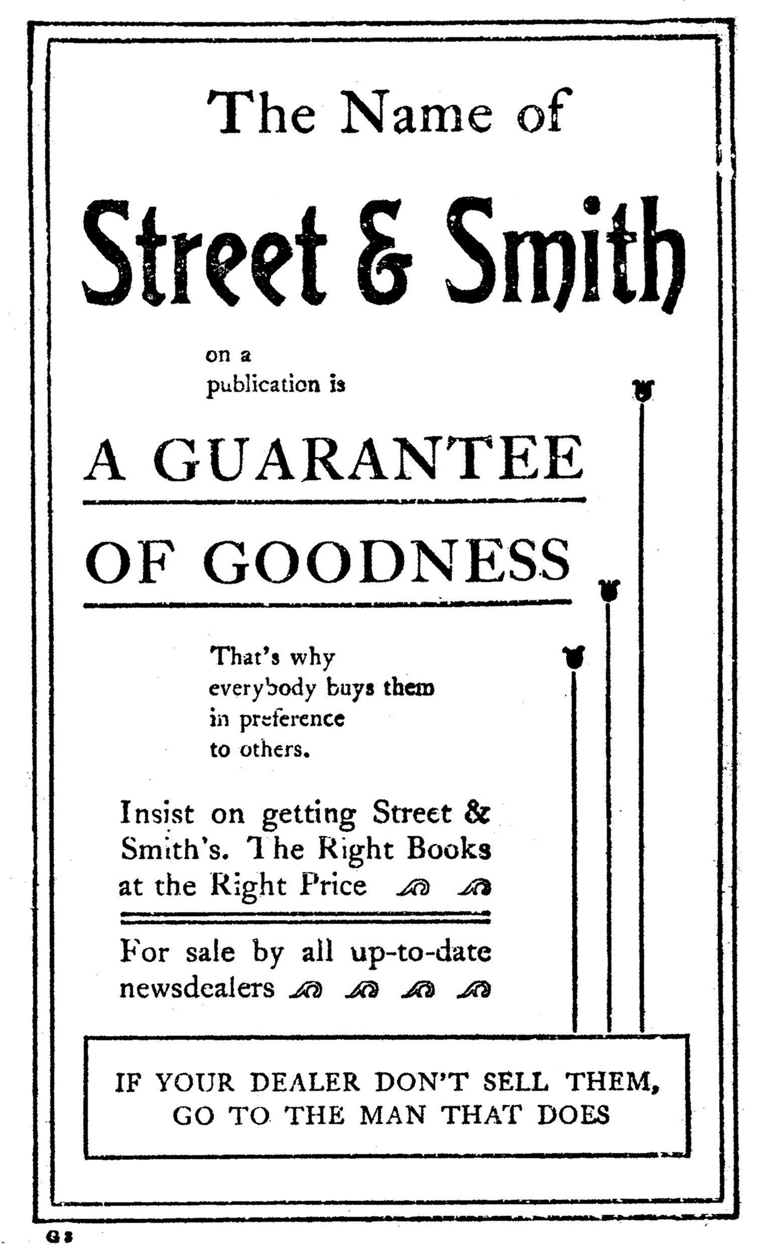 The Name of     Street & Smith     on a     publication is   A GUARANTEE   OF GOODNESS   That’s why   everybody buys them   in preference   to others.  Insist on getting Street & Smith’s. The Right Books at the Right Price  For sale by all up-to-date newsdealers    IF YOUR DEALER DON’T SELL THEM,   GO TO THE MAN THAT DOES