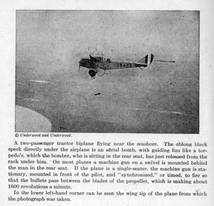 A two-passenger tractor biplane flying near the seashore.  The oblong black speck directly under the airplane is an a�rial bomb, with guiding fins like a torpedo's, which the bomber, who is sitting in the rear seat, has just released from the rack under him. On most planes a machine gun on a swivel is mounted behind the man in the rear seat.  If the plane is a single-seater, the machine gun is stationary, mounted in front of the pilot, and "synchronized," or timed, to fire so that the bullets pass between the blades of the propeller, which is making about 1600 revolutions a minute.  In the lower left-hand corner can be seen the wing tip of the plane from which the photograph was taken.